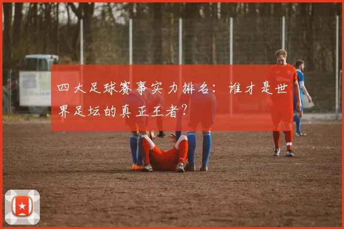四大足球赛事实力排名：谁才是世界足坛的真正王者？