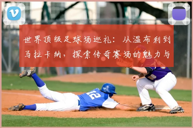 世界顶级足球场巡礼:从温布利到马拉卡纳,探索传奇赛场的魅力与历史
