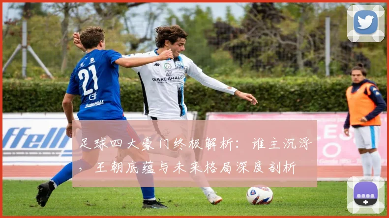 足球四大豪门终极解析:谁主沉浮,王朝底蕴与未来格局深度剖析