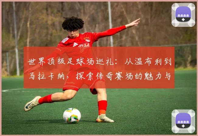 世界顶级足球场巡礼:从温布利到马拉卡纳,探索传奇赛场的魅力与历史